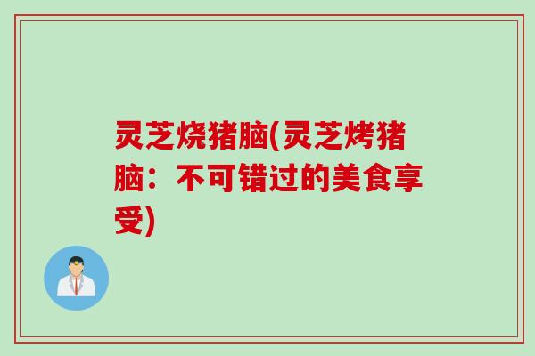 灵芝烧猪脑(灵芝烤猪脑:不可错过的美食享受) 灵芝烧猪脑(灵芝烤猪脑:不可错过的美食享受)