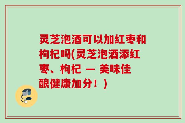 灵芝泡酒可以加红枣和枸杞吗(灵芝泡酒添红枣、枸杞 — 美味佳酿健康加分！)