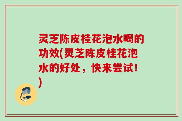 灵芝陈皮桂花泡水喝的功效(灵芝陈皮桂花泡水的好处，快来尝试！)