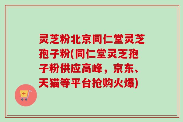 灵芝粉北京同仁堂灵芝孢子粉(同仁堂灵芝孢子粉供应高峰，京东、天猫等平台抢购火爆)