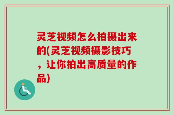灵芝视频怎么拍摄出来的(灵芝视频摄影技巧，让你拍出高质量的作品)