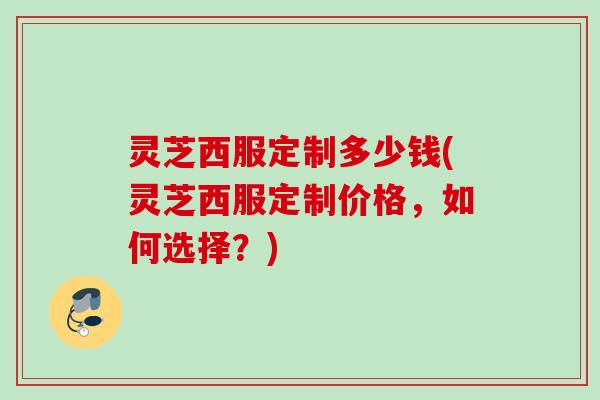 灵芝西服定制多少钱(灵芝西服定制价格，如何选择？)