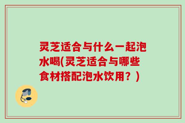 灵芝适合与什么一起泡水喝(灵芝适合与哪些食材搭配泡水饮用？)