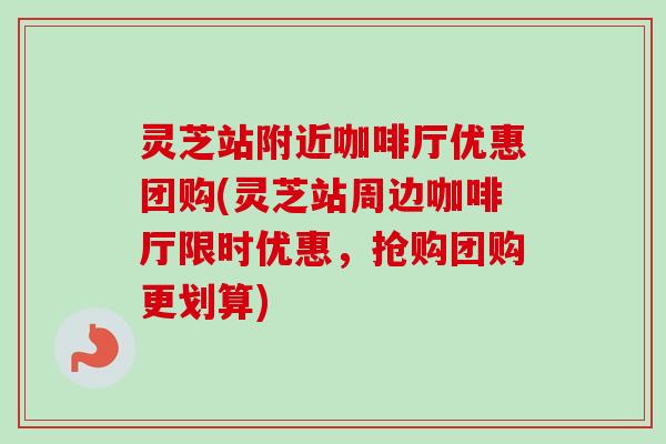 灵芝站附近咖啡厅优惠团购(灵芝站周边咖啡厅限时优惠，抢购团购更划算)