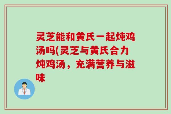 灵芝能和黄氏一起炖鸡汤吗(灵芝与黄氏合力炖鸡汤，充满营养与滋味