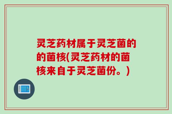 灵芝药材属于灵芝菌的的菌核(灵芝药材的菌核来自于灵芝菌份。)