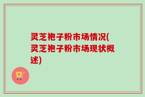灵芝袍子粉市场情况(灵芝袍子粉市场现状概述) 灵芝袍子粉市场情况(灵芝袍子粉市场现状概述)