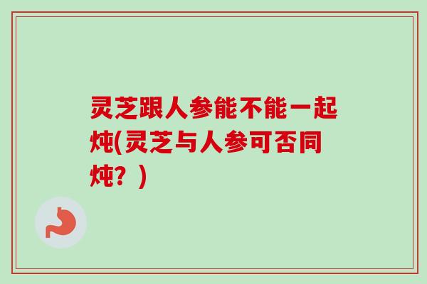 灵芝跟人参能不能一起炖(灵芝与人参可否同炖？)