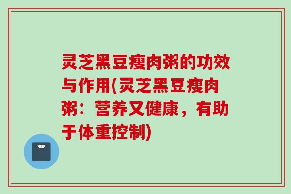 灵芝黑豆瘦肉粥的功效与作用(灵芝黑豆瘦肉粥：营养又健康，有助于体重控制)