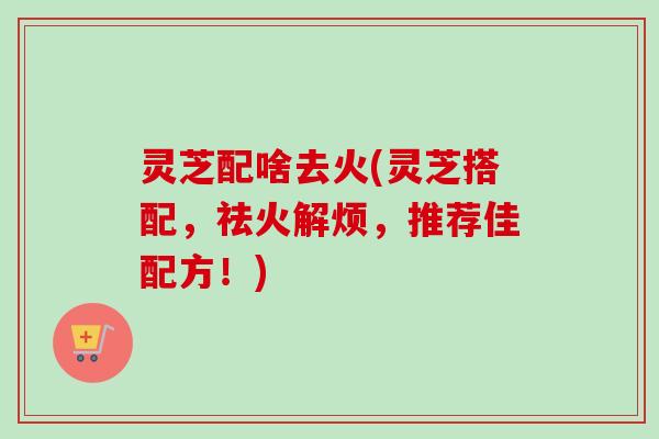 灵芝配啥去火(灵芝搭配，祛火解烦，推荐佳配方！)