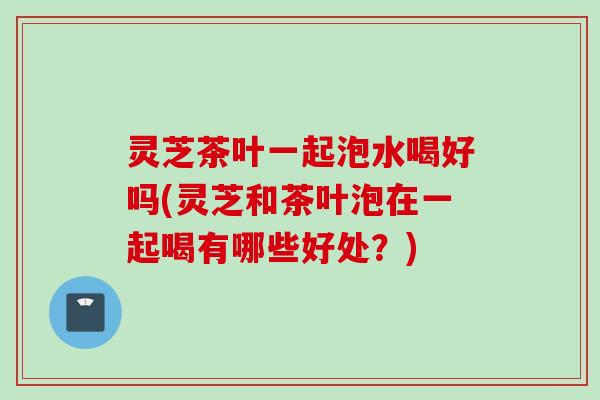 灵芝茶叶一起泡水喝好吗(灵芝和茶叶泡在一起喝有哪些好处？)