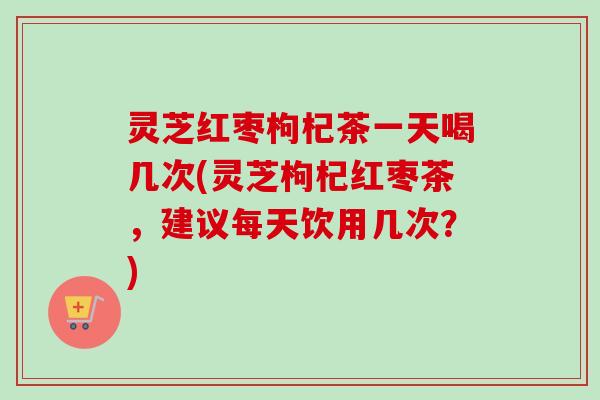 灵芝红枣枸杞茶一天喝几次(灵芝枸杞红枣茶，建议每天饮用几次？)