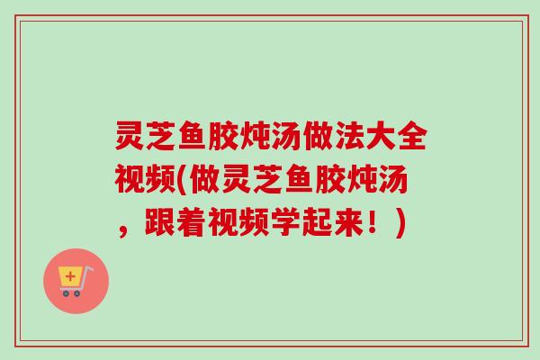 灵芝鱼胶炖汤做法大全视频(做灵芝鱼胶炖汤，跟着视频学起来！)