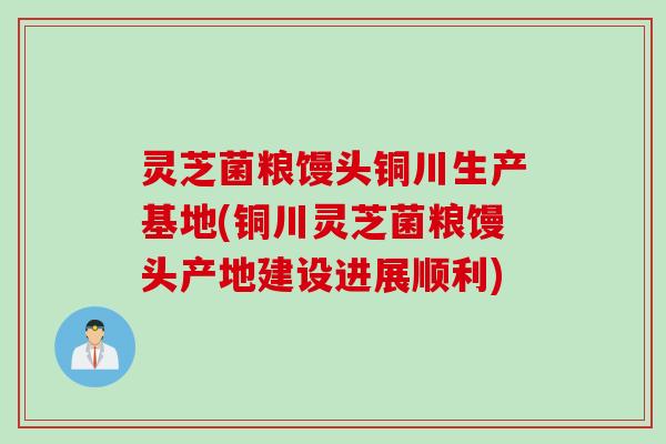 灵芝菌粮馒头铜川生产基地(铜川灵芝菌粮馒头产地建设进展顺利)
