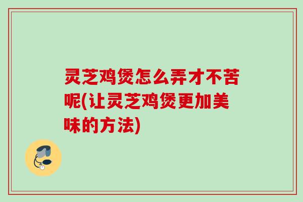 灵芝鸡煲怎么弄才不苦呢(让灵芝鸡煲更加美味的方法)