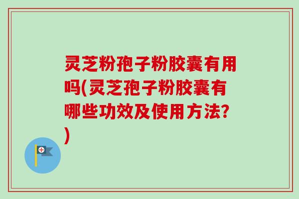 灵芝粉孢子粉胶囊有用吗(灵芝孢子粉胶囊有哪些功效及使用方法？)