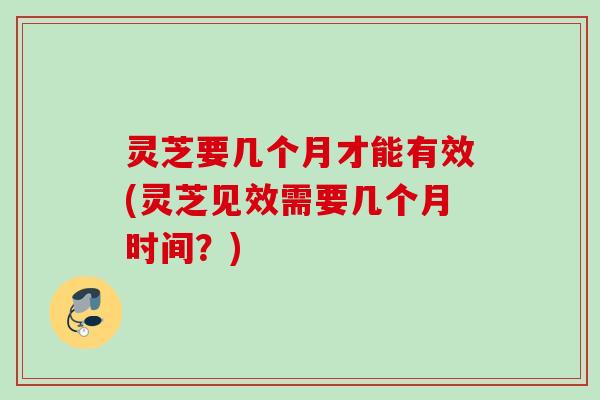 灵芝要几个月才能有效(灵芝见效需要几个月时间？)