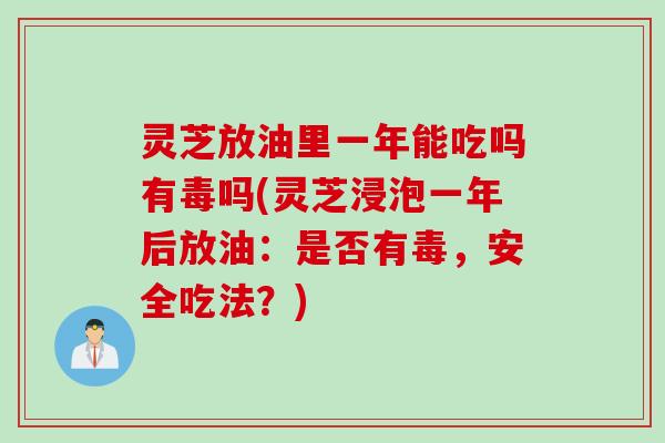 灵芝放油里一年能吃吗有毒吗(灵芝浸泡一年后放油：是否有毒，安全吃法？)