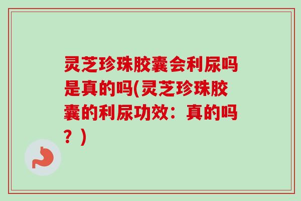 灵芝珍珠胶囊会利尿吗是真的吗(灵芝珍珠胶囊的利尿功效：真的吗？)