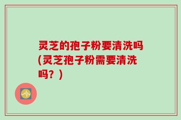 灵芝的孢子粉要清洗吗(灵芝孢子粉需要清洗吗?) 灵芝的孢子粉要清洗吗(灵芝孢子粉需要清洗吗?)