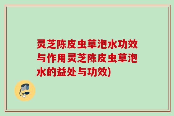 灵芝陈皮虫草泡水功效与作用灵芝陈皮虫草泡水的益处与功效) 灵芝陈皮虫草泡水功效与作用灵芝陈皮虫草泡水的益处与功效)