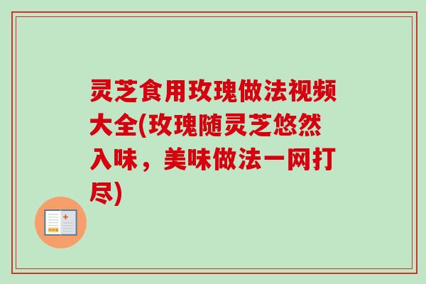 灵芝食用玫瑰做法视频大全(玫瑰随灵芝悠然入味，美味做法一网打尽)