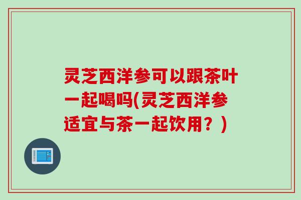 灵芝西洋参可以跟茶叶一起喝吗(灵芝西洋参适宜与茶一起饮用？)