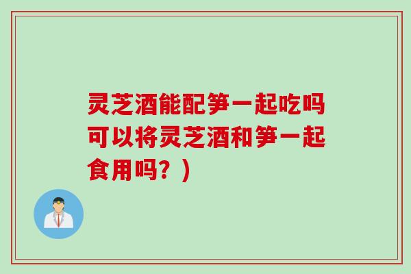 灵芝酒能配笋一起吃吗可以将灵芝酒和笋一起食用吗？)