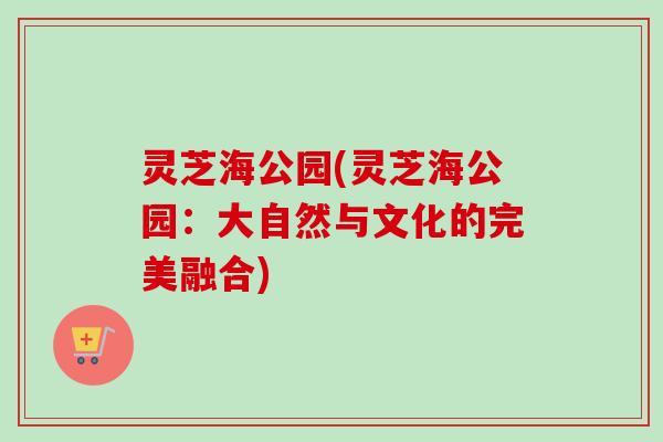 灵芝海公园(灵芝海公园:大自然与文化的完美融合) 灵芝海公园(灵芝海公园:大自然与文化的完美融合)