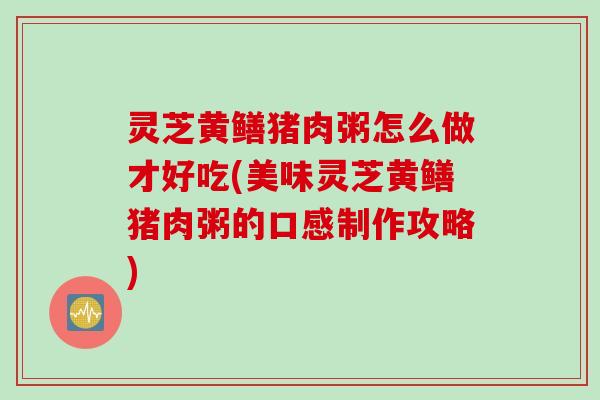 灵芝黄鳝猪肉粥怎么做才好吃(美味灵芝黄鳝猪肉粥的口感制作攻略)