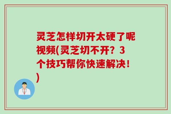 灵芝怎样切开太硬了呢视频(灵芝切不开？3个技巧帮你快速解决！)