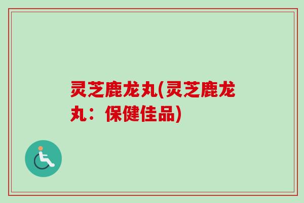 灵芝鹿龙丸(灵芝鹿龙丸：保健佳品)