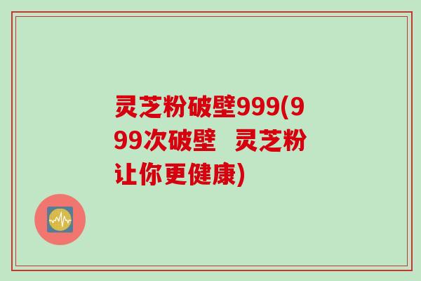 灵芝粉破壁999(999次破壁  灵芝粉让你更健康)