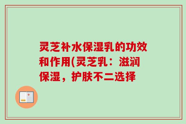 灵芝补水保湿乳的功效和作用(灵芝乳：滋润保湿，护肤不二选择