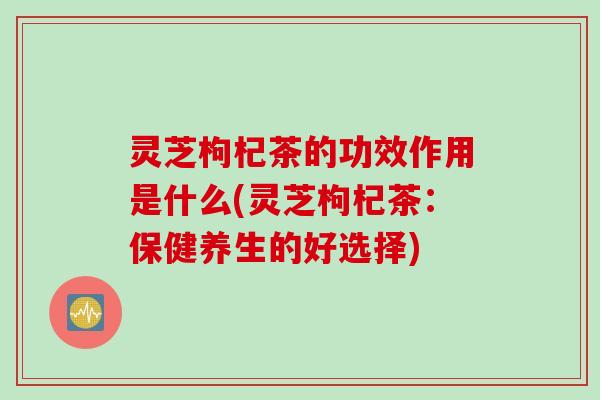 灵芝枸杞茶的功效作用是什么(灵芝枸杞茶：保健养生的好选择)
