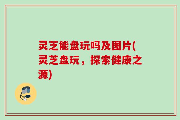 灵芝能盘玩吗及图片(灵芝盘玩，探索健康之源)