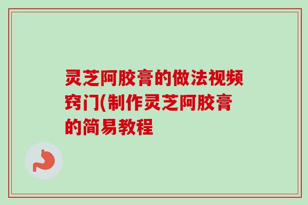 灵芝阿胶膏的做法视频窍门(制作灵芝阿胶膏的简易教程