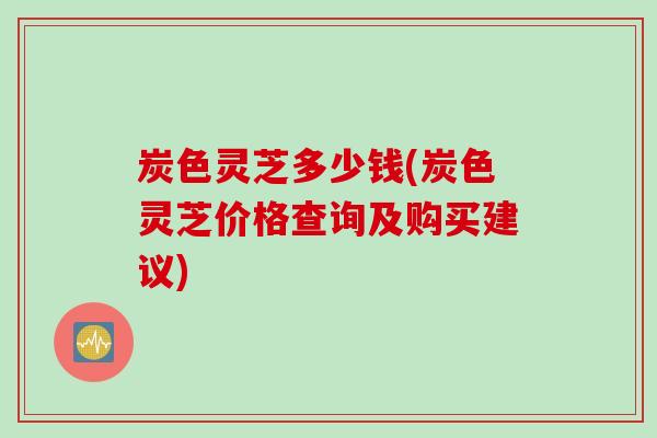 炭色灵芝多少钱(炭色灵芝价格查询及购买建议)