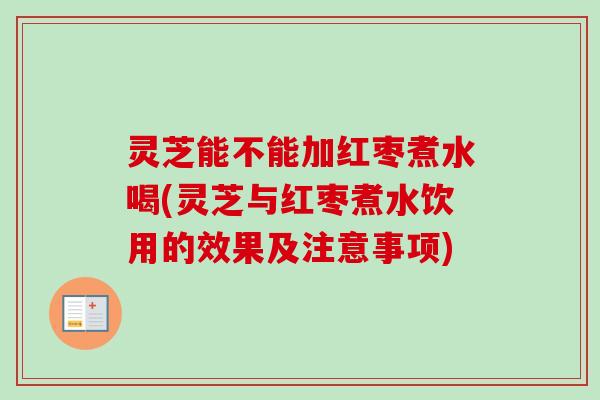 灵芝能不能加红枣煮水喝(灵芝与红枣煮水饮用的效果及注意事项)