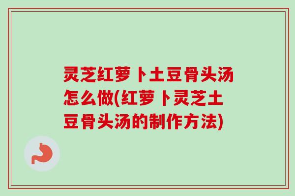 灵芝红萝卜土豆骨头汤怎么做(红萝卜灵芝土豆骨头汤的制作方法)
