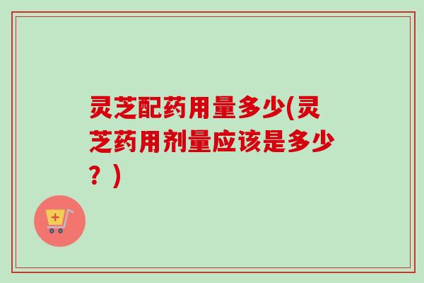 灵芝配药用量多少(灵芝药用剂量应该是多少？)