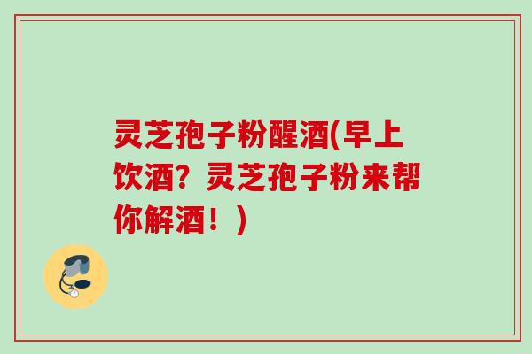 灵芝孢子粉醒酒(早上饮酒？灵芝孢子粉来帮你解酒！)