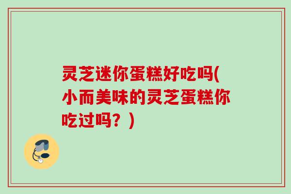 灵芝迷你蛋糕好吃吗(小而美味的灵芝蛋糕你吃过吗？)