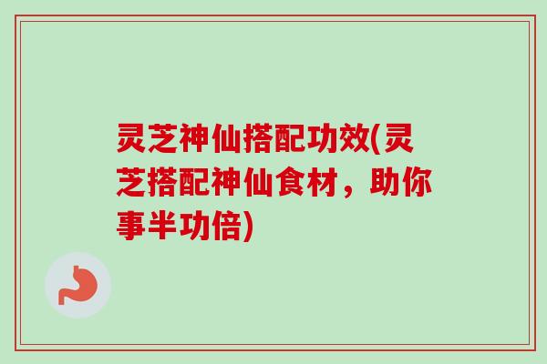 灵芝神仙搭配功效(灵芝搭配神仙食材，助你事半功倍)