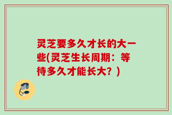 灵芝要多久才长的大一些(灵芝生长周期：等待多久才能长大？)