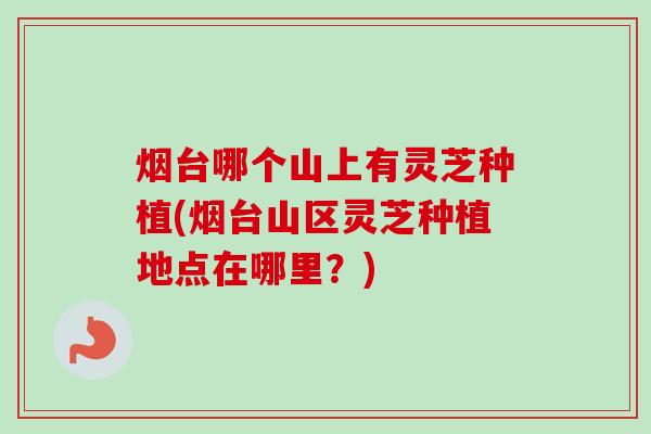 烟台哪个山上有灵芝种植(烟台山区灵芝种植地点在哪里？)