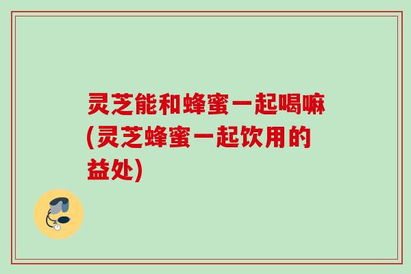 灵芝能和蜂蜜一起喝嘛(灵芝蜂蜜一起饮用的益处)