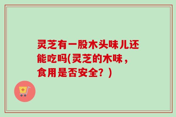灵芝有一股木头味儿还能吃吗(灵芝的木味，食用是否安全？)