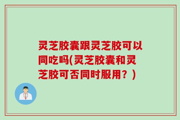 灵芝胶囊跟灵芝胶可以同吃吗(灵芝胶囊和灵芝胶可否同时服用？)