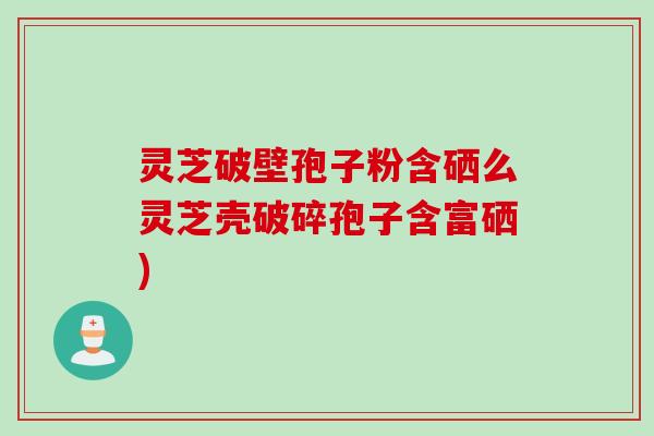 灵芝破壁孢子粉含硒么灵芝壳破碎孢子含富硒)